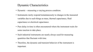 Dynamic Characteristics
• Dynamic – measuring a varying process condition.
• Instruments rarely respond instantaneously to changes in the measured
variables due to such things as mass, thermal capacitance, fluid
capacitance or electrical capacitance.
• Pure delay in time is often encountered where the instrument waits for
some reaction to take place.
• Such industrial instruments are nearly always used for measuring
quantities that fluctuate with time.
• Therefore, the dynamic and transient behavior of the instrument is
important.
 