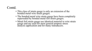 Contd.
• This class of strain gauge is only an extension of the
bonded metal wire strain gauges.
• The bonded metal wire strain gauge have been completely
superseded by bonded metal foil strain gauges.
• Metal foil strain gauge use identical material to wire strain
gauge and are used for most general purpose stress
analysis application and for many transducers.
 
