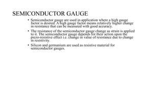 SEMICONDUCTOR GAUGE
• Semiconductor gauge are used in application where a high gauge
factor is desired. A high gauge factor means relatively higher change
in resistance that can be measured with good accuracy.
• The resistance of the semiconductor gauge change as strain is applied
to it. The semiconductor gauge depends for their action upon the
piezo-resistive effect i.e. change in value of resistance due to change
in resistivity.
• Silicon and germanium are used as resistive material for
semiconductor gauges.
 