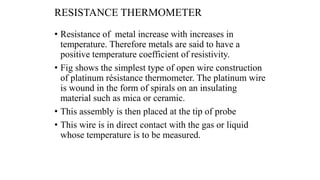 RESISTANCE THERMOMETER
• Resistance of metal increase with increases in
temperature. Therefore metals are said to have a
positive temperature coefficient of resistivity.
• Fig shows the simplest type of open wire construction
of platinum résistance thermometer. The platinum wire
is wound in the form of spirals on an insulating
material such as mica or ceramic.
• This assembly is then placed at the tip of probe
• This wire is in direct contact with the gas or liquid
whose temperature is to be measured.
 