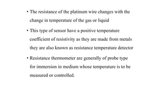 • The resistance of the platinum wire changes with the
change in temperature of the gas or liquid
• This type of sensor have a positive temperature
coefficient of resistivity as they are made from metals
they are also known as resistance temperature detector
• Resistance thermometer are generally of probe type
for immersion in medium whose temperature is to be
measured or controlled.
 