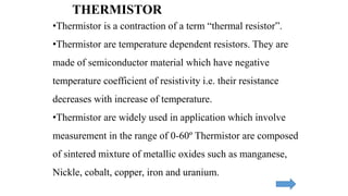 THERMISTOR
•Thermistor is a contraction of a term “thermal resistor”.
•Thermistor are temperature dependent resistors. They are
made of semiconductor material which have negative
temperature coefficient of resistivity i.e. their resistance
decreases with increase of temperature.
•Thermistor are widely used in application which involve
measurement in the range of 0-60º Thermistor are composed
of sintered mixture of metallic oxides such as manganese,
Nickle, cobalt, copper, iron and uranium.
 