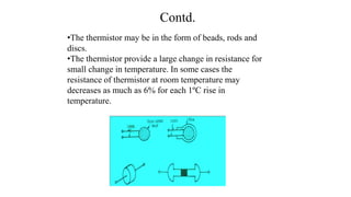 Contd.
•The thermistor may be in the form of beads, rods and
discs.
•The thermistor provide a large change in resistance for
small change in temperature. In some cases the
resistance of thermistor at room temperature may
decreases as much as 6% for each 1ºC rise in
temperature.
 