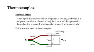 Thermocouples
See beck Effect
When a pair of dissimilar metals are joined at one end, and there is a
temperature difference between the joined ends and the open ends,
thermal emf is generated, which can be measured in the open ends.
This forms the basis of thermocouples.
 