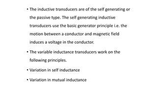 • The inductive transducers are of the self generating or
the passive type. The self generating inductive
transducers use the basic generator principle i.e. the
motion between a conductor and magnetic field
induces a voltage in the conductor.
• The variable inductance transducers work on the
following principles.
• Variation in self inductance
• Variation in mutual inductance
 