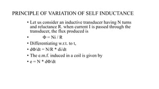 PRINCIPLE OF VARIATION OF SELF INDUCTANCE
• Let us consider an inductive transducer having N turns
and reluctance R. when current I is passed through the
transducer, the flux produced is
• Φ = Ni / R
• Differentiating w.r.t. to t,
• dΦ/dt = N/R * di/dt
• The e.m.f. induced in a coil is given by
• e = N * dΦ/dt
 