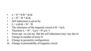 • e = N * N/R * di/dt
• e = N2 / R * di/dt
• Self inductance is given by
• L = e/di/dt = N2 / R
• The reluctance of the magnetic circuit is R = Ɩ/μA
• Therefore L = N2 / Ɩ/μA = N2 μA / Ɩ
• From eqn we can see that the self inductance may vary due to
i. Change in number of turns N
ii. Change in geometric configuration
iii. Change in permeability of magnetic circuit
 