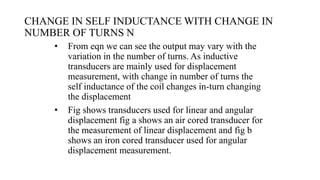 CHANGE IN SELF INDUCTANCE WITH CHANGE IN
NUMBER OF TURNS N
• From eqn we can see the output may vary with the
variation in the number of turns. As inductive
transducers are mainly used for displacement
measurement, with change in number of turns the
self inductance of the coil changes in-turn changing
the displacement
• Fig shows transducers used for linear and angular
displacement fig a shows an air cored transducer for
the measurement of linear displacement and fig b
shows an iron cored transducer used for angular
displacement measurement.
 