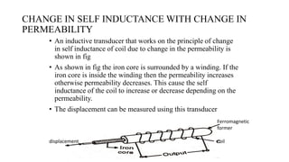 CHANGE IN SELF INDUCTANCE WITH CHANGE IN
PERMEABILITY
• An inductive transducer that works on the principle of change
in self inductance of coil due to change in the permeability is
shown in fig
• As shown in fig the iron core is surrounded by a winding. If the
iron core is inside the winding then the permeability increases
otherwise permeability decreases. This cause the self
inductance of the coil to increase or decrease depending on the
permeability.
• The displacement can be measured using this transducer
displacement
Ferromagnetic
former
coil
 