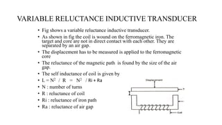 VARIABLE RELUCTANCE INDUCTIVE TRANSDUCER
• Fig shows a variable reluctance inductive transducer.
• As shown in fig the coil is wound on the ferromagnetic iron. The
target and core are not in direct contact with each other. They are
separated by an air gap.
• The displacement has to be measured is applied to the ferromagnetic
core
• The reluctance of the magnetic path is found by the size of the air
gap.
• The self inductance of coil is given by
• L = N2 / R = N2 / Ri + Ra
• N : number of turns
• R : reluctance of coil
• Ri : reluctance of iron path
• Ra : reluctance of air gap
 