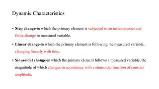 • Step change-in which the primary element is subjected to an instantaneous and
finite change in measured variable.
• Linear change-in which the primary element is following the measured variable,
changing linearly with time.
• Sinusoidal change-in which the primary element follows a measured variable, the
magnitude of which changes in accordance with a sinusoidal function of constant
amplitude.
Dynamic Characteristics
 