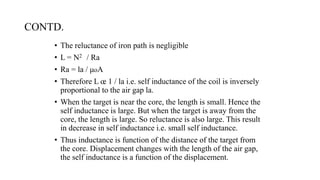 CONTD.
• The reluctance of iron path is negligible
• L = N2 / Ra
• Ra = la / μoA
• Therefore L œ 1 / la i.e. self inductance of the coil is inversely
proportional to the air gap la.
• When the target is near the core, the length is small. Hence the
self inductance is large. But when the target is away from the
core, the length is large. So reluctance is also large. This result
in decrease in self inductance i.e. small self inductance.
• Thus inductance is function of the distance of the target from
the core. Displacement changes with the length of the air gap,
the self inductance is a function of the displacement.
 