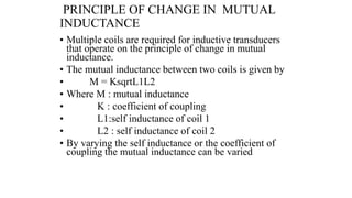 PRINCIPLE OF CHANGE IN MUTUAL
INDUCTANCE
• Multiple coils are required for inductive transducers
that operate on the principle of change in mutual
inductance.
• The mutual inductance between two coils is given by
• M = KsqrtL1L2
• Where M : mutual inductance
• K : coefficient of coupling
• L1:self inductance of coil 1
• L2 : self inductance of coil 2
• By varying the self inductance or the coefficient of
coupling the mutual inductance can be varied
 