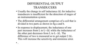 DIFFERENTIAL OUTPUT
TRANSDUCERS
• Usually the change in self inductance ΔL for inductive
transducers is insufficient for the detection of stages of
an instrumentation system.
• The differential arrangement comprises of a coil that is
divided in two parts as shown in fig a and b.
• In response to displacement, the inductance of one
part increases from L to L+ΔL while the inductance of
the other part decreases from L to L- ΔL. The
difference of two is measured so to get output 2 ΔL.
This will increase the sensitivity and minimize error.
• .
 