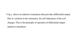 • Fig c shows an inductive transducer that provides differential output.
Due to variation in the reluctance, the self inductance of the coil
changes. This is the principle of operation of differential output
inductive transducer
 