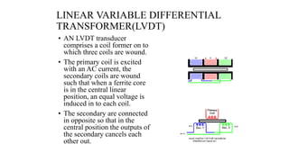 LINEAR VARIABLE DIFFERENTIAL
TRANSFORMER(LVDT)
• AN LVDT transducer
comprises a coil former on to
which three coils are wound.
• The primary coil is excited
with an AC current, the
secondary coils are wound
such that when a ferrite core
is in the central linear
position, an equal voltage is
induced in to each coil.
• The secondary are connected
in opposite so that in the
central position the outputs of
the secondary cancels each
other out.
 