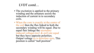 LVDT contd…
• The excitation is applied to the primary
winding and the armature assists the
induction of current in to secondary
coils.
• When the core is exactly at the center of
the coil then the flux linked to both the
secondary winding will be equal. Due to
equal flux linkage the secondary
induced voltages (eo1 & eo2) are equal
but they have opposite polarities.
Output voltage eo is therefore zero. This
position is called “null position”
 