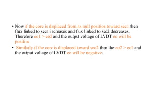 • Now if the core is displaced from its null position toward sec1 then
flux linked to sec1 increases and flux linked to sec2 decreases.
Therefore eo1 > eo2 and the output voltage of LVDT eo will be
positive
• Similarly if the core is displaced toward sec2 then the eo2 > eo1 and
the output voltage of LVDT eo will be negative.
 