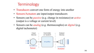 Terminology
• Transducers convert one form of energy into another
• Sensors/Actuators are input/output transducers
• Sensors can be passive (e.g. change in resistance) or active
(output is a voltage or current level)
• Sensors can be analog (e.g. thermocouples) or digital (e.g.
digital tachometer)
302
Sensor Actuator
 