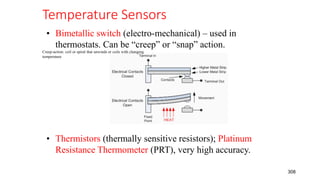 Temperature Sensors
308
• Bimetallic switch (electro-mechanical) – used in
thermostats. Can be “creep” or “snap” action.
• Thermistors (thermally sensitive resistors); Platinum
Resistance Thermometer (PRT), very high accuracy.
Creep-action: coil or spiral that unwinds or coils with changing
temperature
 