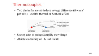 Thermocouples
309
• Two dissimilar metals induce voltage difference (few mV
per 10K) – electro-thermal or Seebeck effect
• Use op-amp to process/amplify the voltage
• Absolute accuracy of 1K is difficult
 