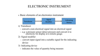 ELECTRONIC INSTRUMENT
1) Transducer
- convert a non electrical signal into an electrical signal
- e.g: a pressure sensor detect pressure and convert it to
electricity for display at a remote gauge.
2) Signal modifier
- convert input signal into a suitable signal for the indicating
device
3) Indicating device
- indicates the value of quantity being measure
Transducer
Signal
Modifier
Indicating
Device
• Basic elements of an electronics instrument
 