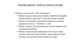 INSTRUMENT APPLICATION GUIDE
• Selection, care and use of the instrument :-
 Before using an instrument, students should be thoroughly
familiar with its operation ** read the manual carefully
 Select an instrument to provide the degree of accuracy
required (accuracy + resolution + cost)
 Before used any selected instrument, do the inspection for
any physical problem
 Before connecting the instrument to the circuit, make
sure the ‘function switch’ and the ‘range selector switch’
has been set-up at the proper function or range
 
