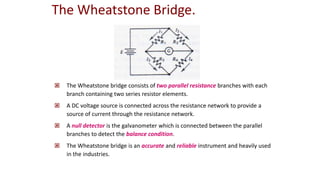  The Wheatstone bridge consists of two parallel resistance branches with each
branch containing two series resistor elements.
 A DC voltage source is connected across the resistance network to provide a
source of current through the resistance network.
 A null detector is the galvanometer which is connected between the parallel
branches to detect the balance condition.
 The Wheatstone bridge is an accurate and reliable instrument and heavily used
in the industries.
The Wheatstone Bridge.
 