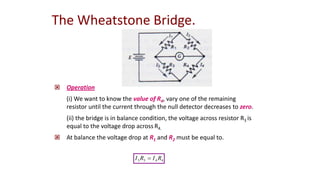  Operation
(i) We want to know the value of R4, vary one of the remaining
resistor until the current through the null detector decreases to zero.
(ii) the bridge is in balance condition, the voltage across resistor R3 is
equal to the voltage drop across R4.
 At balance the voltage drop at R1 and R2 must be equal to.
The Wheatstone Bridge.
4
4
3
3 R
I
R
I 
 