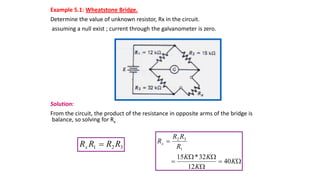 Example 5.1: Wheatstone Bridge.
Determine the value of unknown resistor, Rx in the circuit.
assuming a null exist ; current through the galvanometer is zero.
Solution:
From the circuit, the product of the resistance in opposite arms of the bridge is
balance, so solving for Rx
3
2
1 R
R
R
Rx 







K
K
K
K
R
R
R
Rx
40
12
32
*
15
1
3
2
 