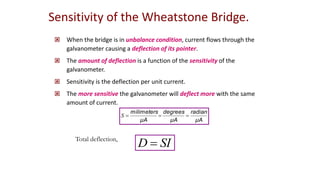  When the bridge is in unbalance condition, current flows through the
galvanometer causing a deflection of its pointer.
 The amount of deflection is a function of the sensitivity of the
galvanometer.
 Sensitivity is the deflection per unit current.
 The more sensitive the galvanometer will deflect more with the same
amount of current.
μΑ
radian
μΑ
degrees
μΑ
milimeters



S
Sensitivity of the Wheatstone Bridge.
SI
D 
Total deflection,
 