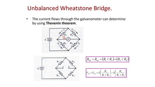 Unbalanced Wheatstone Bridge.
• The current flows through the galvanometer can determine
by using Thevenin theorem.
   
4
2
3
1 //
// R
R
R
R
R
R ab
Th 























4
2
4
3
1
3
R
R
R
E
R
R
R
E
V
V ab
Th
 