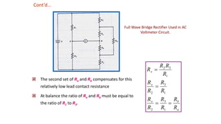  The second set of Ra and Rb compensates for this
relatively low lead contact resistance
 At balance the ratio of Ra and Rb must be equal to
the ratio of R1 to R3.
a
b
x
x
x
R
R
R
R
R
R
R
R
R
R
R
R
R
R




1
3
2
1
3
2
1
3
2
Cont’d…
Full Wave Bridge Rectifier Used in AC
Voltmeter Circuit.
 