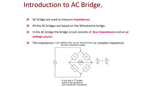 Introduction to AC Bridge.
 AC bridge are used to measure impedances.
 All the AC bridges are based on the Wheatstone bridge.
 In the AC bridge the bridge circuit consists of four impedances and an ac
voltage source.
 The impedances can either be pure resistance or complex impedance.
 