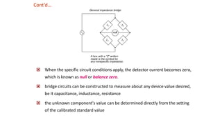  When the specific circuit conditions apply, the detector current becomes zero,
which is known as null or balance zero.
 bridge circuits can be constructed to measure about any device value desired,
be it capacitance, inductance, resistance
 the unknown component's value can be determined directly from the setting
of the calibrated standard value
Cont’d…
 