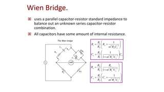 Wien Bridge.
 uses a parallel capacitor-resistor standard impedance to
balance out an unknown series capacitor-resistor
combination.
 All capacitors have some amount of internal resistance.
x
x
x
s
x
x
x
s
C
C
R
R
R
C
C
R
R
R
R
R




















2
2
2
1
2
2
2
2
1
1
1
1






















2
2
2
2
1
2
2
2
1
2
1
1
s
s
s
x
s
s
s
x
C
R
C
R
R
C
C
R
R
R
R
R


1
2
 