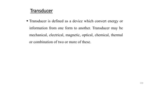 339
Transducer
 Transducer is defined as a device which convert energy or
information from one form to another. Transducer may be
mechanical, electrical, magnetic, optical, chemical, thermal
or combination of two or more of these.
 