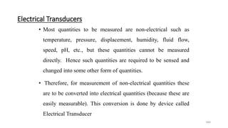340
Electrical Transducers
• Most quantities to be measured are non-electrical such as
temperature, pressure, displacement, humidity, fluid flow,
speed, pH, etc., but these quantities cannot be measured
directly. Hence such quantities are required to be sensed and
changed into some other form of quantities.
• Therefore, for measurement of non-electrical quantities these
are to be converted into electrical quantities (because these are
easily measurable). This conversion is done by device called
Electrical Transducer
 