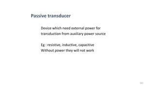 343
Device which need external power for
transduction from auxiliary power source
Eg : resistive, inductive, capacitive
Without power they will not work
Passive transducer
 