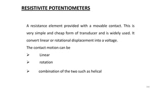 346
RESISTIVITE POTENTIOMETERS
A resistance element provided with a movable contact. This is
very simple and cheap form of transducer and is widely used. It
convert linear or rotational displacement into a voltage.
The contact motion can be
 Linear
 rotation
 combination of the two such as helical
 