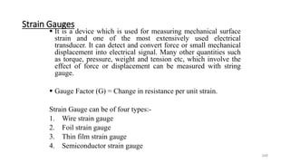 348
Strain Gauges
 It is a device which is used for measuring mechanical surface
strain and one of the most extensively used electrical
transducer. It can detect and convert force or small mechanical
displacement into electrical signal. Many other quantities such
as torque, pressure, weight and tension etc, which involve the
effect of force or displacement can be measured with string
gauge.
 Gauge Factor (G) = Change in resistance per unit strain.
Strain Gauge can be of four types:-
1. Wire strain gauge
2. Foil strain gauge
3. Thin film strain gauge
4. Semiconductor strain gauge
 