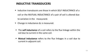349
 Inductive transducers are those in which SELF INDUCTANCE of a
coil or the MUTUAL INDUCTANCE of a pair of coil is altered due
to variation in the measurand.
 Change in inductance ∆L is measured.
INDUCTIVE TRANSDUCERS
 The self inductance of a coil refers to the flux linkage within the
coil due to current in the same coil.
 Mutual inductance refers to the flux linkages in a coil due to
current in adjacent coil.
 