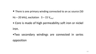 357
• There is one primary winding connected to an ac source (50
Hz – 20 kHz), excitation 3 – 15 Vrms.
• Core is made of high permeability soft iron or nickel
iron.
•Two secondary windings are connected in series
opposition
 