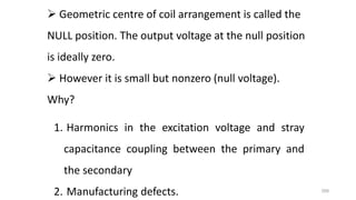 359
 Geometric centre of coil arrangement is called the
NULL position. The output voltage at the null position
is ideally zero.
 However it is small but nonzero (null voltage).
Why?
1. Harmonics in the excitation voltage and stray
capacitance coupling between the primary and
the secondary
2. Manufacturing defects.
 