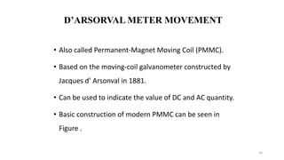 36
D’ARSORVAL METER MOVEMENT
• Also called Permanent-Magnet Moving Coil (PMMC).
• Based on the moving-coil galvanometer constructed by
Jacques d’ Arsonval in 1881.
• Can be used to indicate the value of DC and AC quantity.
• Basic construction of modern PMMC can be seen in
Figure .
 