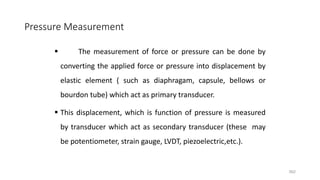 362
Pressure Measurement
 The measurement of force or pressure can be done by
converting the applied force or pressure into displacement by
elastic element ( such as diaphragam, capsule, bellows or
bourdon tube) which act as primary transducer.
 This displacement, which is function of pressure is measured
by transducer which act as secondary transducer (these may
be potentiometer, strain gauge, LVDT, piezoelectric,etc.).
 