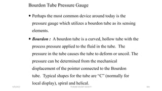 Bourdon Tube Pressure Gauge
5/9/2012 PUNJAB EDUSAT SOCIETY 364
 Perhaps the most common device around today is the
pressure gauge which utilizes a bourdon tube as its sensing
elements.
 Bourdon : A bourdon tube is a curved, hollow tube with the
process pressure applied to the fluid in the tube. The
pressure in the tube causes the tube to deform or uncoil. The
pressure can be determined from the mechanical
displacement of the pointer connected to the Bourdon
tube. Typical shapes for the tube are “C” (normally for
local display), spiral and helical.
 