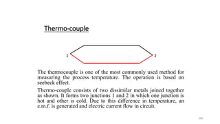 366
Thermo-couple
The thermocouple is one of the most commonly used method for
measuring the process temperature. The operation is based on
seebeck effect.
Thermo-couple consists of two dissimilar metals joined together
as shown. It forms two junctions 1 and 2 in which one junction is
hot and other is cold. Due to this difference in temperature, an
e.m.f. is generated and electric current flow in circuit.
1 2
2
1 2
 