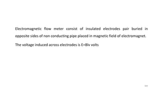 368
Electromagnetic flow meter consist of insulated electrodes pair buried in
opposite sides of non conducting pipe placed in magnetic field of electromagnet.
The voltage induced across electrodes is E=Blv volts
 
