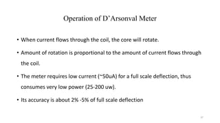 37
Operation of D’Arsonval Meter
• When current flows through the coil, the core will rotate.
• Amount of rotation is proportional to the amount of current flows through
the coil.
• The meter requires low current (~50uA) for a full scale deflection, thus
consumes very low power (25-200 uw).
• Its accuracy is about 2% -5% of full scale deflection
 